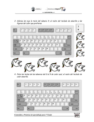 Contenidos y Prácticas de aprendizaje para 1º Grado
14
3. Colorea de rojo la tecla del número 9, el resto del teclado de amarillo y las
figuras del color que prefieras.
4. Pinta las teclas de los números del 0 al 9 de color azul, el resto del teclado de
color amarillo.
)
9
Esc F1 F2 F3 F4 F5 F6 F7 F8 F9 F10 F11 F12
°
|
!
1
@
2
$
4
%
5
&
6
/
7
(
8
)
9
=
0
¿
¡
#
3
Q W E R T Y
A S D F G H
Z X C V B
U I O P
J K L
N M
¨
´
*
+
[
{
;
,
:
.
__
-
Tab
Shift
Ctrl Alt
Caps
Lock
Alt Ctrl
Shift
Enter
Ñ
?
‘
]
}
Esc F1 F2 F3 F4 F5 F6 F7 F8 F9 F10 F11 F12
°
|
!
1
@
2
$
4
%
5
&
6
/
7
(
8
)
9
=
0
¿
¡
#
3
Q W E R T Y
A S D F G H
Z X C V B
U I O P
J K L
N M
¨
´
*
+
[
{
;
,
:
.
__
-
Tab
Shift
Ctrl Alt
Caps
Lock
Alt Ctrl
Shift
Enter
Ñ
?
‘
]
}
 