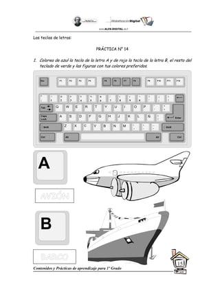 Contenidos y Prácticas de aprendizaje para 1º Grado
15
Las teclas de letras:
PRÁCTICA N° 14
1. Colorea de azul la tecla de la letra A y de rojo la tecla de la letra B, el resto del
teclado de verde y las figuras con tus colores preferidos.
A
B
Esc F1 F2 F3 F4 F5 F6 F7 F8 F9 F10 F11 F12
°
|
!
1
@
2
$
4
%
5
&
6
/
7
(
8
)
9
=
0
¿
¡
#
3
Q W E R T Y
A S D F G H
Z X C V B
U I O P
J K L
N M
¨
´
*
+
[
{
;
,
:
.
__
-
Tab
Shift
Ctrl Alt
Caps
Lock
Alt Ctrl
Shift
Enter
Ñ
?
‘
]
}
 