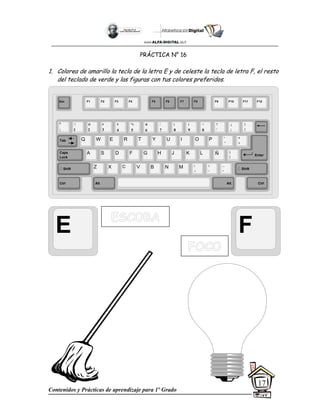 Contenidos y Prácticas de aprendizaje para 1º Grado
17
PRÁCTICA N° 16
1. Colorea de amarillo la tecla de la letra E y de celeste la tecla de letra F, el resto
del teclado de verde y las figuras con tus colores preferidos.
E F
Esc F1 F2 F3 F4 F5 F6 F7 F8 F9 F10 F11 F12
°
|
!
1
@
2
$
4
%
5
&
6
/
7
(
8
)
9
=
0
¿
¡
#
3
Q W E R T Y
A S D F G H
Z X C V B
U I O P
J K L
N M
¨
´
*
+
[
{
;
,
:
.
__
-
Tab
Shift
Ctrl Alt
Caps
Lock
Alt Ctrl
Shift
Enter
Ñ
?
‘
]
}
 