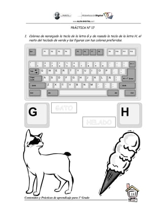 Contenidos y Prácticas de aprendizaje para 1º Grado
18
PRÁCTICA N° 17
1. Colorea de naranjado la tecla de la letra G y de rosado la tecla de la letra H, el
resto del teclado de verde y las figuras con tus colores preferidos.
G H
Esc F1 F2 F3 F4 F5 F6 F7 F8 F9 F10 F11 F12
°
|
!
1
@
2
$
4
%
5
&
6
/
7
(
8
)
9
=
0
¿
¡
#
3
Q W E R T Y
A S D F G H
Z X C V B
U I O P
J K L
N M
¨
´
*
+
[
{
;
,
:
.
__
-
Tab
Shift
Ctrl Alt
Caps
Lock
Alt Ctrl
Shift
Enter
Ñ
?
‘
]
}
 