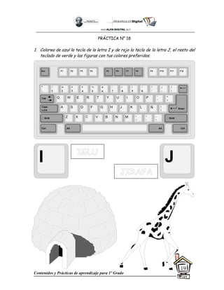 Contenidos y Prácticas de aprendizaje para 1º Grado
19
PRÁCTICA N° 18
1. Colorea de azul la tecla de la letra I y de rojo la tecla de la letra J, el resto del
teclado de verde y las figuras con tus colores preferidos.
I J
Esc F1 F2 F3 F4 F5 F6 F7 F8 F9 F10 F11 F12
°
|
!
1
@
2
$
4
%
5
&
6
/
7
(
8
)
9
=
0
¿
¡
#
3
Q W E R T Y
A S D F G H
Z X C V B
U I O P
J K L
N M
¨
´
*
+
[
{
;
,
:
.
__
-
Tab
Shift
Ctrl Alt
Caps
Lock
Alt Ctrl
Shift
Enter
Ñ
?
‘
]
}
 
