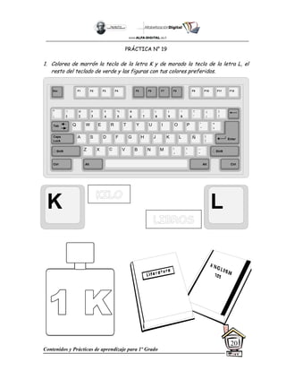 Contenidos y Prácticas de aprendizaje para 1º Grado
20
PRÁCTICA N° 19
1. Colorea de marrón la tecla de la letra K y de morado la tecla de la letra L, el
resto del teclado de verde y las figuras con tus colores preferidos.
K L
Esc F1 F2 F3 F4 F5 F6 F7 F8 F9 F10 F11 F12
°
|
!
1
@
2
$
4
%
5
&
6
/
7
(
8
)
9
=
0
¿
¡
#
3
Q W E R T Y
A S D F G H
Z X C V B
U I O P
J K L
N M
¨
´
*
+
[
{
;
,
:
.
__
-
Tab
Shift
Ctrl Alt
Caps
Lock
Alt Ctrl
Shift
Enter
Ñ
?
‘
]
}
 