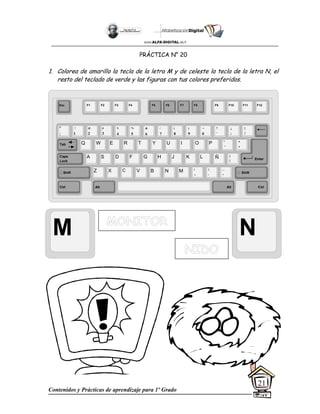 Contenidos y Prácticas de aprendizaje para 1º Grado
21
PRÁCTICA N° 20
1. Colorea de amarillo la tecla de la letra M y de celeste la tecla de la letra N, el
resto del teclado de verde y las figuras con tus colores preferidos.
M N
Esc F1 F2 F3 F4 F5 F6 F7 F8 F9 F10 F11 F12
°
|
!
1
@
2
$
4
%
5
&
6
/
7
(
8
)
9
=
0
¿
¡
#
3
Q W E R T Y
A S D F G H
Z X C V B
U I O P
J K L
N M
¨
´
*
+
[
{
;
,
:
.
__
-
Tab
Shift
Ctrl Alt
Caps
Lock
Alt Ctrl
Shift
Enter
Ñ
?
‘
]
}
 