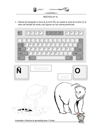 Contenidos y Prácticas de aprendizaje para 1º Grado
22
PRÁCTICA N° 21
1. Colorea de naranjado la tecla de la letra Ñ y de rosado la tecla de la letra O, el
resto del teclado de verde y las figuras con tus colores preferidos.
Ñ O
Esc F1 F2 F3 F4 F5 F6 F7 F8 F9 F10 F11 F12
°
|
!
1
@
2
$
4
%
5
&
6
/
7
(
8
)
9
=
0
¿
¡
#
3
Q W E R T Y
A S D F G H
Z X C V B
U I O P
J K L
N M
¨
´
*
+
[
{
;
,
:
.
__
-
Tab
Shift
Ctrl Alt
Caps
Lock
Alt Ctrl
Shift
Enter
Ñ
?
‘
]
}
 