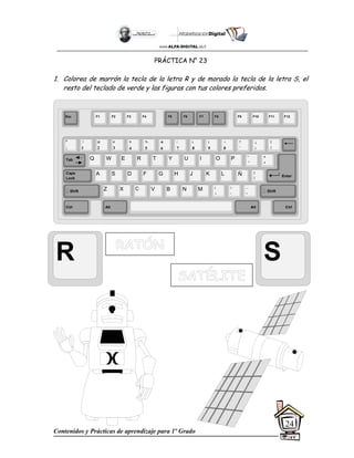 Contenidos y Prácticas de aprendizaje para 1º Grado
24
PRÁCTICA N° 23
1. Colorea de marrón la tecla de la letra R y de morado la tecla de la letra S, el
resto del teclado de verde y las figuras con tus colores preferidos.
R S
Esc F1 F2 F3 F4 F5 F6 F7 F8 F9 F10 F11 F12
°
|
!
1
@
2
$
4
%
5
&
6
/
7
(
8
)
9
=
0
¿
¡
#
3
Q W E R T Y
A S D F G H
Z X C V B
U I O P
J K L
N M
¨
´
*
+
[
{
;
,
:
.
__
-
Tab
Shift
Ctrl Alt
Caps
Lock
Alt Ctrl
Shift
Enter
Ñ
?
‘
]
}
 
