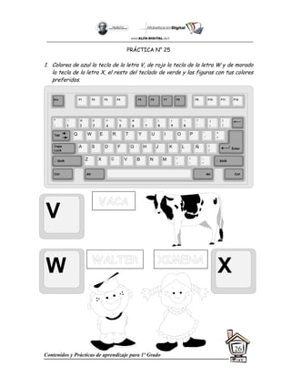 Contenidos y Prácticas de aprendizaje para 1º Grado
26
PRÁCTICA N° 25
1. Colorea de azul la tecla de la letra V, de rojo la tecla de la letra W y de morado
la tecla de la letra X, el resto del teclado de verde y las figuras con tus colores
preferidos.
V
W X
Esc F1 F2 F3 F4 F5 F6 F7 F8 F9 F10 F11 F12
°
|
!
1
@
2
$
4
%
5
&
6
/
7
(
8
)
9
=
0
¿
¡
#
3
Q W E R T Y
A S D F G H
Z X C V B
U I O P
J K L
N M
¨
´
*
+
[
{
;
,
:
.
__
-
Tab
Shift
Ctrl Alt
Caps
Lock
Alt Ctrl
Shift
Enter
Ñ
?
‘
]
}
 