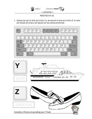 Contenidos y Prácticas de aprendizaje para 1º Grado
27
PRÁCTICA N° 26
1. Colorea de rojo la tecla de la letra Y y de marrón la tecla de la letra Z, el resto
del teclado de verde y las figuras con tus colores preferidos.
Y
Z
Esc F1 F2 F3 F4 F5 F6 F7 F8 F9 F10 F11 F12
°
|
!
1
@
2
$
4
%
5
&
6
/
7
(
8
)
9
=
0
¿
¡
#
3
Q W E R T Y
A S D F G H
Z X C V B
U I O P
J K L
N M
¨
´
*
+
[
{
;
,
:
.
__
-
Tab
Shift
Ctrl Alt
Caps
Lock
Alt Ctrl
Shift
Enter
Ñ
?
‘
]
}
 