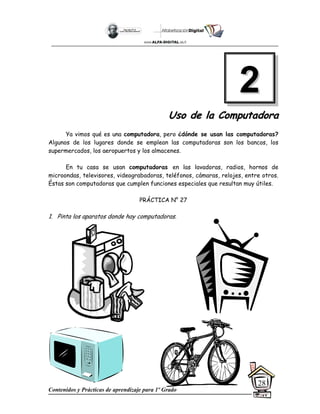 Contenidos y Prácticas de aprendizaje para 1º Grado
28
U
Us
so
o d
de
e l
la
a C
Co
om
mp
pu
ut
ta
ad
do
or
ra
a
Ya vimos qué es una computadora, pero ¿dónde se usan las computadoras?
Algunos de los lugares donde se emplean las computadoras son los bancos, los
supermercados, los aeropuertos y los almacenes.
En tu casa se usan computadoras en las lavadoras, radios, hornos de
microondas, televisores, videograbadoras, teléfonos, cámaras, relojes, entre otros.
Éstas son computadoras que cumplen funciones especiales que resultan muy útiles.
PRÁCTICA N° 27
1. Pinta los aparatos donde hay computadoras.
2
2
 