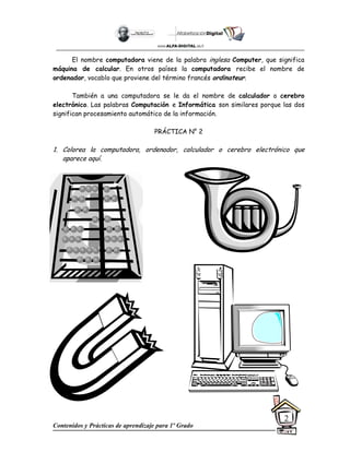 Contenidos y Prácticas de aprendizaje para 1º Grado
2
El nombre computadora viene de la palabra inglesa Computer, que significa
máquina de calcular. En otros países la computadora recibe el nombre de
ordenador, vocablo que proviene del término francés ordinateur.
También a una computadora se le da el nombre de calculador o cerebro
electrónico. Las palabras Computación e Informática son similares porque las dos
significan procesamiento automático de la información.
PRÁCTICA N° 2
1. Colorea la computadora, ordenador, calculador o cerebro electrónico que
aparece aquí.
 
