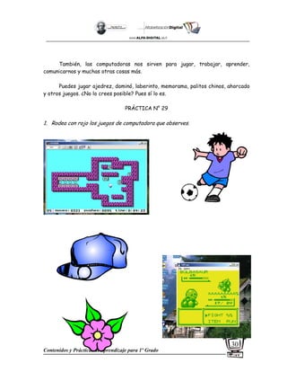 Contenidos y Prácticas de aprendizaje para 1º Grado
30
También, las computadoras nos sirven para jugar, trabajar, aprender,
comunicarnos y muchas otras cosas más.
Puedes jugar ajedrez, dominó, laberinto, memorama, palitos chinos, ahorcado
y otros juegos. ¿No lo crees posible? Pues sí lo es.
PRÁCTICA N° 29
1. Rodea con rojo los juegos de computadora que observes.
 