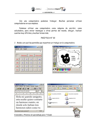 Contenidos y Prácticas de aprendizaje para 1º Grado
31
Con una computadora podemos trabajar. Muchas personas utilizan
computadoras en sus empleos.
Podemos utilizar una computadora como máquina de escribir, como
calculadora, para enviar mensajes a otras partes del mundo, dibujar, realizar
cuentas muy difíciles y muchas tareas más.
PRÁCTICA N° 30
1. Rodea con azul las pantallas que muestren un trabajo en la computadora.
 