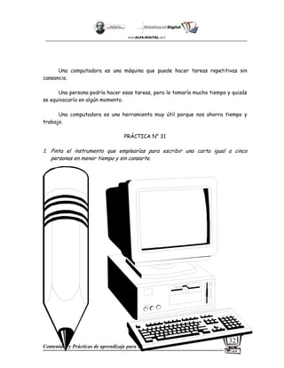 Contenidos y Prácticas de aprendizaje para 1º Grado
32
Una computadora es una máquina que puede hacer tareas repetitivas sin
cansancio.
Una persona podría hacer esas tareas, pero le tomaría mucho tiempo y quizás
se equivocaría en algún momento.
Una computadora es una herramienta muy útil porque nos ahorra tiempo y
trabajo.
PRÁCTICA N° 31
1. Pinta el instrumento que emplearías para escribir una carta igual a cinco
personas en menor tiempo y sin cansarte.
 