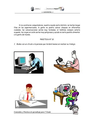 Contenidos y Prácticas de aprendizaje para 1º Grado
33
Si no existieran computadoras, nuestro mundo sería distinto: se harían largas
filas en los supermercados, la gente no podría cobrar cheques en diferentes
ciudades, las comunicaciones serían muy tardadas, el teléfono siempre estaría
ocupado, los viajes en avión serían muy peligrosos y quizás no sería posible alimentar
a la gente del mundo.
PRÁCTICA N° 32
1. Rodea con un círculo a la persona que tardará menos en realizar su trabajo.
 