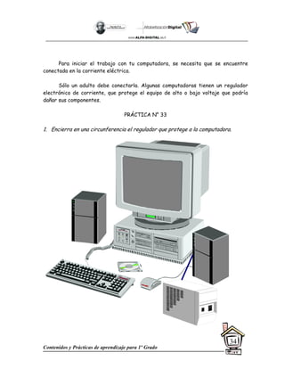 Contenidos y Prácticas de aprendizaje para 1º Grado
34
Para iniciar el trabajo con tu computadora, se necesita que se encuentre
conectada en la corriente eléctrica.
Sólo un adulto debe conectarla. Algunas computadoras tienen un regulador
electrónico de corriente, que protege el equipo de alto o bajo voltaje que podría
dañar sus componentes.
PRÁCTICA N° 33
1. Encierra en una circunferencia el regulador que protege a la computadora.
 