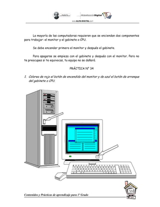 Contenidos y Prácticas de aprendizaje para 1º Grado
35
La mayoría de las computadoras requieren que se enciendan dos componentes
para trabajar: el monitor y el gabinete o CPU.
Se debe encender primero el monitor y después el gabinete.
Para apagarse se empieza con el gabinete y después con el monitor. Pero no
te preocupes si te equivocas, tu equipo no se dañará.
PRÁCTICA N° 34
1. Colorea de rojo el botón de encendido del monitor y de azul el botón de arranque
del gabinete o CPU.
 
