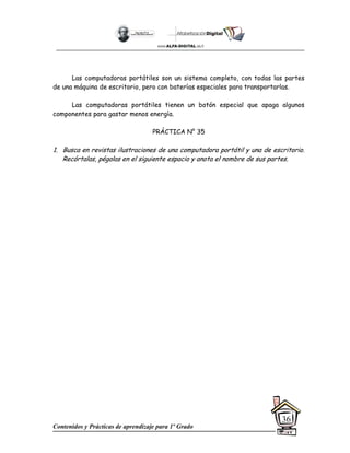 Contenidos y Prácticas de aprendizaje para 1º Grado
36
Las computadoras portátiles son un sistema completo, con todas las partes
de una máquina de escritorio, pero con baterías especiales para transportarlas.
Las computadoras portátiles tienen un botón especial que apaga algunos
componentes para gastar menos energía.
PRÁCTICA N° 35
1. Busca en revistas ilustraciones de una computadora portátil y una de escritorio.
Recórtalas, pégalas en el siguiente espacio y anota el nombre de sus partes.
 
