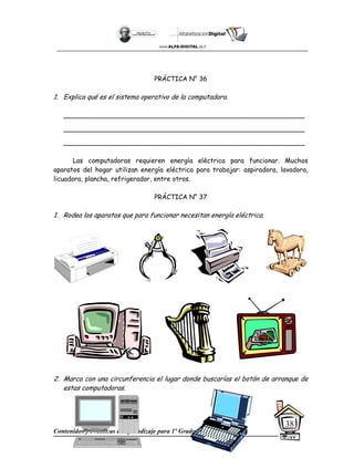 Contenidos y Prácticas de aprendizaje para 1º Grado
38
PRÁCTICA N° 36
1. Explica qué es el sistema operativo de la computadora.
___________________________________________________________
___________________________________________________________
___________________________________________________________
Las computadoras requieren energía eléctrica para funcionar. Muchos
aparatos del hogar utilizan energía eléctrica para trabajar: aspiradora, lavadora,
licuadora, plancha, refrigerador, entre otros.
PRÁCTICA N° 37
1. Rodea los aparatos que para funcionar necesitan energía eléctrica.
2. Marca con una circunferencia el lugar donde buscarías el botón de arranque de
estas computadoras.
 