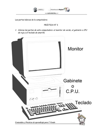 Contenidos y Prácticas de aprendizaje para 1º Grado
3
Las partes básicas de la computadora:
PRÁCTICA N° 3
1. Colorea las partes de esta computadora: el monitor de verde, el gabinete o CPU
de rojo y el teclado de amarillo.
Monitor
Teclado
Gabinete
o
C.P.U.
 