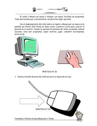 Contenidos y Prácticas de aprendizaje para 1º Grado
39
El ratón o Mouse nos ayuda a trabajar con mayor facilidad los programas.
Tiene dos botones que, al presionarlos, nos permiten elegir opciones.
Con el desplazamiento del ratón sobre un tapete o Mouse pad, se mueve en la
pantalla una flecha. Esta flecha se llama cursor o puntero y sirve para conocer tu
posición en el monitor. Cuando se oprimen los botones del ratón, es posible realizar
acciones, como leer programas, copiar archivos, jugar, consultar enciclopedias,
entre otras.
PRÁCTICA N° 38
1. Colorea el botón derecho del ratón de azul y el izquierdo de rojo.
PRÁCTICA N° 39
 