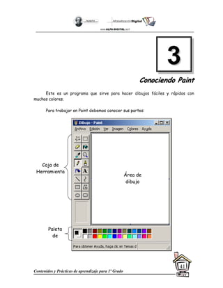 Contenidos y Prácticas de aprendizaje para 1º Grado
41
C
Co
on
no
oc
ci
ie
en
nd
do
o P
Pa
ai
in
nt
t
Este es un programa que sirve para hacer dibujos fáciles y rápidos con
muchos colores.
Para trabajar en Paint debemos conocer sus partes:
3
3
Área de
dibujo
Caja de
Herramienta
Paleta
de
 