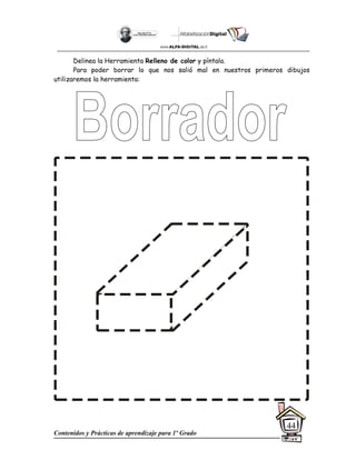 Contenidos y Prácticas de aprendizaje para 1º Grado
44
Delinea la Herramienta Relleno de color y píntala.
Para poder borrar lo que nos salió mal en nuestros primeros dibujos
utilizaremos la herramienta:
 