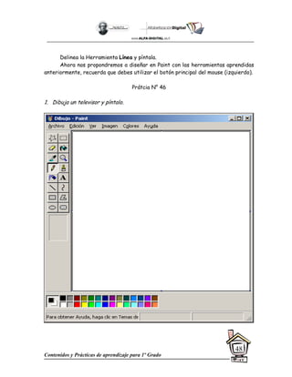 Contenidos y Prácticas de aprendizaje para 1º Grado
48
Delinea la Herramienta Línea y píntala.
Ahora nos propondremos a diseñar en Paint con las herramientas aprendidas
anteriormente, recuerda que debes utilizar el botón principal del mouse (izquierdo).
Prátcia N° 46
1. Dibuja un televisor y píntalo.
 