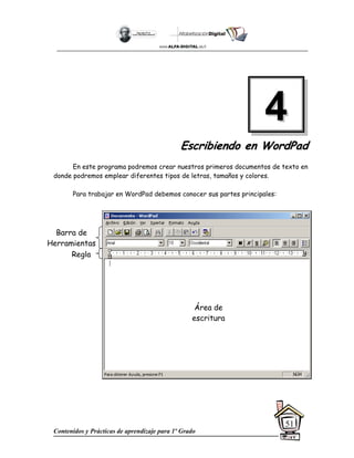 Contenidos y Prácticas de aprendizaje para 1º Grado
51
E
Es
sc
cr
ri
ib
bi
ie
en
nd
do
o e
en
n W
Wo
or
rd
dP
Pa
ad
d
En este programa podremos crear nuestros primeros documentos de texto en
donde podremos emplear diferentes tipos de letras, tamaños y colores.
Para trabajar en WordPad debemos conocer sus partes principales:
4
4
Área de
escritura
Regla
Barra de
Herramientas
 
