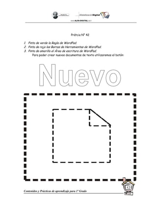 Contenidos y Prácticas de aprendizaje para 1º Grado
52
Prátcia N° 42
1. Pinta de verde la Regla de WordPad.
2. Pinta de rojo las Barras de Herramientas de WordPad.
3. Pinta de amarillo el Área de escritura de WordPad.
Para poder crear nuevos documentos de texto utilizaremos el botón:
 