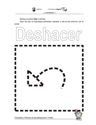 Contenidos y Prácticas de aprendizaje para 1º Grado
57
Delinea el botón Color y píntalo.
Cada vez que te equivoques podremos regresar a una acción anterior con el
botón:
 