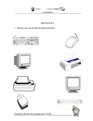 Contenidos y Prácticas de aprendizaje para 1º Grado
5
PRÁCTICA N° 5
1. Colorea y une con una línea las figuras similares.
Esc F1 F2 F3 F4 F5 F6 F7 F8 F9 F10 F11 F12
~
`
!
1
@
2
$
4
%
5
^
6
&
7
*
8
(
9
)
0
+
=
#
3
Q W E R T Y
A S D F G H
Z X C V B
U I O P
J K L
N M
{
[
}
]
:
;
"
'
<
,
>
.
?
/
Tab
Shift
Ctrl Alt
Caps
Lock
Alt Ctrl
Shift
Enter
Backspace Insert Hom
e Pag
e
Up
Delete End Pag
e
Down
|

7 8 9
4 5 6
1 2 3
0 .
Num
Lock
Home PgUp
End PgDn
Ins Del
E
nter
/ *
+
Print
Screen
Scroll
Lock
Pause
Scroll
Lock
Cap
s
Lock
Num
Lock
 