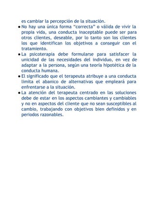 es cambiar la percepción de la situación.
● No hay una única forma “correcta” o válida de vivir la
propia vida, una conducta inaceptable puede ser para
otros clientes, deseable, por lo tanto son los clientes
los que identifican los objetivos a conseguir con el
tratamiento.
● La psicoterapia debe formularse para satisfacer la
unicidad de las necesidades del individuo, en vez de
adaptar a la persona, según una teoría hipotética de la
conducta humana.
● El significado que el terapeuta atribuye a una conducta
limita el abanico de alternativas que empleará para
enfrentarse a la situación.
● La atención del terapeuta centrado en las soluciones
debe de estar en los aspectos cambiantes y cambiables
y no en aspectos del cliente que no sean susceptibles al
cambio, trabajando con objetivos bien definidos y en
periodos razonables.

 