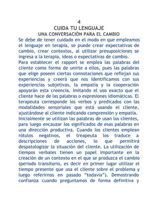 4
CUIDA TU LENGUAJE
UNA CONVERSACIÓN PARA EL CAMBIO
Se debe de tener cuidado en el modo en que empleamos
el lenguaje en terapia, se puede crear expectativas de
cambio, crear contextos, al utilizar presuposiciones se
ingresa a la terapia, ideas o expectativas de cambio.
Para establecer el rapport se emplea las palabras del
cliente como forma de unirte a ellos, pues las palabras
que elige poseen ciertas connotaciones que reflejan sus
experiencias y creerá que nos identificamos con sus
experiencias subjetivas, la empatía y la cooperación
apoyarán esta creencia. Imitando el uso exacto que el
cliente hace de las palabras o expresiones idiomáticas. El
terapeuta corresponde los verbos y predicados con las
modalidades sensoriales que está usando el cliente,
ajustándose al cliente indicando comprensión y empatía.
Inicialmente se utilizan las palabras de usan los clientes,
para luego encauzar los significados de esas palabras en
una dirección productiva. Cuando los clientes emplean
rótulos negativos, el treapeuta los traduce a
descripciones
de
acciones,
lo
que
permitirá
despatologizar la situación del cliente. La utilización de
tiempos verbales tienen un papel importante en la
creación de un contexto en el que se produzca el cambio
(periodo transitorio, es decir en primer lugar utilizar el
tiempo presente que usa el cliente sobre el problema y
luego referirnos en pasado “todavía”). Demostrando
confianza cuando preguntamos de forma definitiva y

 