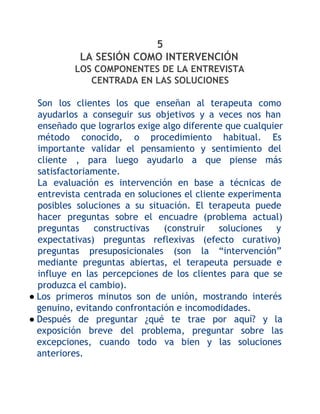 5
LA SESIÓN COMO INTERVENCIÓN
LOS COMPONENTES DE LA ENTREVISTA
CENTRADA EN LAS SOLUCIONES
Son los clientes los que enseñan al terapeuta como
ayudarlos a conseguir sus objetivos y a veces nos han
enseñado que lograrlos exige algo diferente que cualquier
método conocido, o procedimiento habitual. Es
importante validar el pensamiento y sentimiento del
cliente , para luego ayudarlo a que piense más
satisfactoriamente.
La evaluación es intervención en base a técnicas de
entrevista centrada en soluciones el cliente experimenta
posibles soluciones a su situación. El terapeuta puede
hacer preguntas sobre el encuadre (problema actual)
preguntas
constructivas
(construir soluciones
y
expectativas) preguntas reflexivas (efecto curativo)
preguntas presuposicionales (son la “intervención”
mediante preguntas abiertas, el terapeuta persuade e
influye en las percepciones de los clientes para que se
produzca el cambio).
● Los primeros minutos son de unión, mostrando interés
genuino, evitando confrontación e incomodidades.
● Después de preguntar ¿qué te trae por aquí? y la
exposición breve del problema, preguntar sobre las
excepciones, cuando todo va bien y las soluciones
anteriores.

 