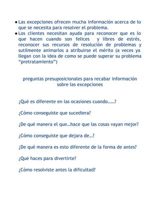 ● Las excepciones ofrecen mucha información acerca de lo
que se necesita para resolver el problema.
● Los clientes necesitan ayuda para reconocer que es lo
que hacen cuando son felices
y libres de estrés,
reconocer sus recursos de resolución de problemas y
sutilmente animarlos a atribuirse el mérito (a veces ya
llegan con la idea de como se puede superar su problema
“pretratamiento”)
preguntas presuposicionales para recabar información
sobre las excepciones
¿Qué es diferente en las ocasiones cuando……?
¿Cómo conseguiste que sucediera?
¿De qué manera el que…hace que las cosas vayan mejor?
¿Cómo conseguiste que dejara de…?
¿De qué manera es esto diferente de la forma de antes?
¿Qué haces para divertirte?
¿Cómo resolviste antes la dificultad?

 