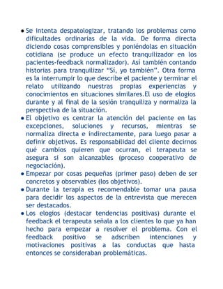 ● Se intenta despatologizar, tratando los problemas como
dificultades ordinarias de la vida. De forma directa
diciendo cosas comprensibles y poniéndolas en situación
cotidiana (se produce un efecto tranquilizador en los
pacientes-feedback normalizador). Así también contando
historias para tranquilizar “Sí, yo también”. Otra forma
es la interrumpir lo que describe el paciente y terminar el
relato utilizando nuestras propias experiencias y
conocimientos en situaciones similares.El uso de elogios
durante y al final de la sesión tranquiliza y normaliza la
perspectiva de la situación.
● El objetivo es centrar la atención del paciente en las
excepciones, soluciones y recursos, mientras se
normaliza directa e indirectamente, para luego pasar a
definir objetivos. Es responsabilidad del cliente decirnos
qué cambios quieren que ocurran, el terapeuta se
asegura si son alcanzables (proceso cooperativo de
negociación).
● Empezar por cosas pequeñas (primer paso) deben de ser
concretos y observables (los objetivos).
● Durante la terapia es recomendable tomar una pausa
para decidir los aspectos de la entrevista que merecen
ser destacados.
● Los elogios (destacar tendencias positivas) durante el
feedback el terapeuta señala a los clientes lo que ya han
hecho para empezar a resolver el problema. Con el
feedback positivo se adscriben
intenciones y
motivaciones positivas a las conductas que hasta
entonces se consideraban problemáticas.

 