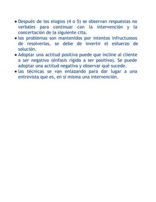 ● Después de los elogios (4 o 5) se observan respuestas no
verbales para continuar con la intervención y la
concertación de la siguiente cita.
● los problemas son mantenidos por intentos infructuosos
de resolverlos, se debe de invertir el esfuerzo de
solución.
● Adoptar una actitud positiva puede que incline al cliente
a ser negativo (énfasis rígido a ser positivo). Se puede
adoptar una actitud negativa y observar qué sucede.
● las técnicas se van enlazando para dar lugar a una
entrevista que es, en sí misma una intervención.

 