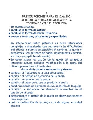 6
PRESCRIPCIONES PARA EL CAMBIO
ALTERAR LA “FORMA DE ACTUAR” Y LA
“FORMA DE VER” EL PROBLEMA
Se intenta 3 cosas:
● cambiar la forma de actuar
● cambiar la forma de ver la situación
● evocar recuerdos, soluciones y capacidades
La intervención sobre patrones es decir situaciones
complejas y organizadas que subyacen a las dificultades
del cliente (sistemas susceptibles al cambio). la queja o
problemas (son patrones de habla, pensamiento y acción,
son muy susceptibles al cambio)
● Se debe alterar el patrón de la queja (el terapeuta
introduce alguna pequeña modificación a la queja del
cliente para alterar el contexto)
clases de intervenciones sobre patrones
● cambiar la frecuencia o la tasa de la queja
● cambiar el tiempo de ejecución de la queja
● cambiar la duración de la queja
● cambiar el lugar en el que se produjo la queja
● añadir al menos un elemento nuevo al patrón de la queja
● cambiar la secuencia de elementos o eventos en el
patrón de la queja
● descomponer el patrón de la queja en piezas o elementos
más pequeños.
● unir la realización de la queja a la de alguna actividad
gravosa

 