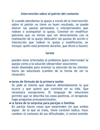 Intervención sobre el patrón del contexto
Si cuando abordamos la queja a través de la intervención
sobre el patrón no tiene un buen resultado, se puede
alterar las pautas personales o interpersonales que
rodean o acompañan la queja. Consiste en modificar
patrones que no tienen que ver directamente con la
realización de la queja (descubrir las pautas de acción e
interacción que rodean la queja y modificarlas, se
incluye: quién está presente durante, que dicen o hacen)
tareas
pueden estar orientadas al problema (para interrumpir la
queja) como a la solución (desarrollar soluciones)
están diseñadas para orientar la atención de los clientes
hacia las soluciones (cambio de la forma de ver la
situación)
● tarea de fórmula de la primera sesión
Se pide al cliente que observe detenidamente lo que
ocurre y que quiera que continúe en su vida. Que
reconozca excepciones. El lenguaje de soluciones
permite que se describa las cosas positivas, el terapeuta
haga preguntas presuposicionales.
● la tarea de la sorpresa para parejas o familias
En pareja hacen cosas que sorprenden sin que ambos
sepan de lo que se trata, tiene carácter lúdico, hace
cambiar el contexto de sus dificultades, si existe sentido

 