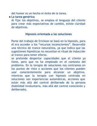 del humor es un hecho el éxito de la tarea.
● La tarea genérica
Al fijar los objetivos, se emplea el lenguaje del cliente
para crear más expectativas de cambio, existe claridad
de objetivos.
Hipnosis orientada a las soluciones
Parte del trabajo de Erickson se basó en la hipnosis, para
él era acceder a los “recursos inconscientes”. Desarrolló
una técnica de trance naturalista, ya que indica que las
sugestiones hipnóticas no necesitan el ritual de inducción
al trance para tener efecto.
se pretende despertar capacidades que el cliente ya
tiene, pero que no ha empleado en el contexto del
problema. En la terapia de soluciones nos centramos en
los puntos de vista o acciones que los clientes pueden
usar conscientemente para alcanzar un objetivo,
mientras que la terapia con hipnosis centrada en
soluciones son experiencias automáticas, acciones que
están más allá del control deliberado de la persona
(habilidad involuntaria, más allá del control consciente y
deliberado).

 