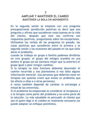 7
AMPLIAR Y MANTENER EL CAMBIO
MANTENER LA BOLA EN MOVIMIENTO
En la segunda sesión se empieza con una pregunta
presuposicional (predicción positiva) es decir que uno
pregunta y afirma que sucedieron cosas buenas en la vida
del cliente, después que este nos confirma con
respuestas positivas, preguntamos sobre las excepciones.
Utilizamos los verbos de las preguntas en pasado, las
cosas positivas que sucedieron entre la primera y la
segunda sesión y las ocasiones del pasado en las que solía
darse el problema.
cuando se trabaja en grupo o familia podemos dividirlos
en tres grupos: el grupo del milagro (cambio en una
sesión) el grupo así-así (semana mejor que la anterior) el
grupo igual o peor (ningún cambio).
Si la terapia no esta funciona debemos descender el
camino recorrido y nos planteamos si nos falta alguna
información esencial. (las personas que deberían estar en
terapias son quienes creen que existe un problema que
les afecta a ellas o a otras personas).
A veces también depende de cambiar la estrategia a
mitad de las entrevista.
Si el problema ha empeorado es considerar al terapeuta y
a la terapia como parte del problema y no como parte de
la solución. Lo más saludable es persuadir al cliente que
sea el quien diga si el cambio es realmente necesario (se
puede adoptar un enfoque pesimista).

 