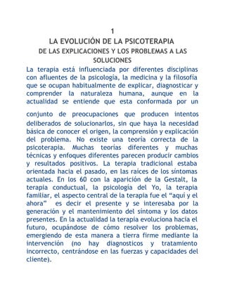 1
LA EVOLUCIÓN DE LA PSICOTERAPIA
DE LAS EXPLICACIONES Y LOS PROBLEMAS A LAS
SOLUCIONES
La terapia está influenciada por diferentes disciplinas
con afluentes de la psicología, la medicina y la filosofía
que se ocupan habitualmente de explicar, diagnosticar y
comprender la naturaleza humana, aunque en la
actualidad se entiende que esta conformada por un
conjunto de preocupaciones que producen intentos
deliberados de solucionarlos, sin que haya la necesidad
básica de conocer el origen, la comprensión y explicación
del problema. No existe una teoría correcta de la
psicoterapia. Muchas teorías diferentes y muchas
técnicas y enfoques diferentes parecen producir cambios
y resultados positivos. La terapia tradicional estaba
orientada hacia el pasado, en las raíces de los síntomas
actuales. En los 60 con la aparición de la Gestalt, la
terapia conductual, la psicología del Yo, la terapia
familiar, el aspecto central de la terapia fue el “aquí y el
ahora” es decir el presente y se interesaba por la
generación y el mantenimiento del síntoma y los datos
presentes. En la actualidad la terapia evoluciona hacia el
futuro, ocupándose de cómo resolver los problemas,
emergiendo de esta manera a tierra firme mediante la
intervención (no hay diagnosticos y tratamiento
incorrecto, centrándose en las fuerzas y capacidades del
cliente).

 