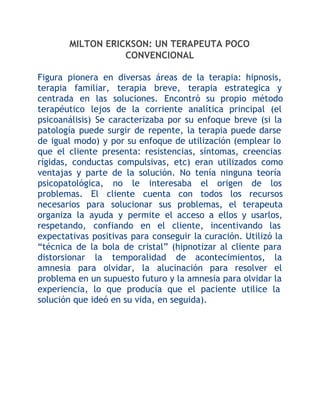 MILTON ERICKSON: UN TERAPEUTA POCO
CONVENCIONAL
Figura pionera en diversas áreas de la terapia: hipnosis,
terapia familiar, terapia breve, terapia estrategica y
centrada en las soluciones. Encontró su propio método
terapéutico lejos de la corriente analítica principal (el
psicoanálisis) Se caracterizaba por su enfoque breve (si la
patología puede surgir de repente, la terapia puede darse
de igual modo) y por su enfoque de utilización (emplear lo
que el cliente presenta: resistencias, síntomas, creencias
rígidas, conductas compulsivas, etc) eran utilizados como
ventajas y parte de la solución. No tenía ninguna teoría
psicopatológica, no le interesaba el origen de los
problemas. El cliente cuenta con todos los recursos
necesarios para solucionar sus problemas, el terapeuta
organiza la ayuda y permite el acceso a ellos y usarlos,
respetando, confiando en el cliente, incentivando las
expectativas positivas para conseguir la curación. Utilizó la
“técnica de la bola de cristal” (hipnotizar al cliente para
distorsionar la temporalidad de acontecimientos, la
amnesia para olvidar, la alucinación para resolver el
problema en un supuesto futuro y la amnesia para olvidar la
experiencia, lo que producía que el paciente utilice la
solución que ideó en su vida, en seguida).

 