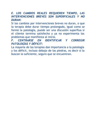E. LOS CAMBIOS REALES REQUIEREN TIEMPO, LAS
INTERVENCIONES BREVES SON SUPERFICIALES Y NO
DURAN:
Si los cambios por intervenciones breves no duran, o que
la terapia debe durar tiempo prolongado, igual como se
formó la patología, puede ser una discusión superflua si
el cliente termina satisfecho y ya no experimenta los
problemas que manifiesta al inicio.
F. CENTRARSE EN IDENTIFICAR Y CORREGIR
PATOLOGÍAS Y DÉFICIT:
La mayoría de las terapias dan importancia a la patología
y los déficit, incluso debajo de las piedras, es decir si la
buscan lo suficiente, seguro que se encuentran.

 