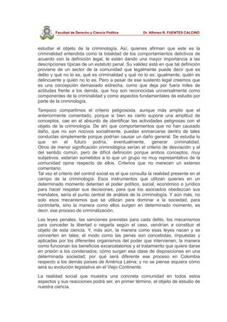 Facultad de Derecho y Ciencia Política Dr. Alfonso R. FUENTES CALCINO
estudiar el objeto de la criminología. Así, quienes afirman que este es la
criminalidad entendida como la totalidad de los comportamientos delictivos de
acuerdo con la definición legal, le están dando una mayor importancia a las
descripciones típicas de un estatuto penal. Su validez está en que tal definición
proviene de un sector de la comunidad que legalmente puede decir qué es
delito y qué no lo es, qué es criminalidad y qué no lo es; igualmente, quién es
delincuente y quién no lo es. Pero a pesar de ese sustento legal creemos que
es una concepción demasiado estrecha, como que deja por fuera miles de
actitudes frente a los demás, que hoy son reconocidas universalmente como
componentes de la criminalidad y como aspectos fundamentales de estudio por
parte de la criminología.
Tampoco compartimos el criterio peligrosista, aunque más amplio que el
anteriormente comentado, porque si bien es cierto supone una amplitud de
conceptos, cae en el absurdo de identificar las actividades peligrosas con el
objeto de la criminología. De ahí que comportamientos que no han causado
daño, que no son nocivos socialmente, puedan enmarcarse dentro de tales
conductas simplemente porque podrían causar un daño general. Se estudia lo
que en el futuro podría, eventualmente, generar criminalidad.
Otros de menor significación criminológica serían el criterio de desviación y el
del sentido común, pero de difícil definición porque ambos conceptos, muy
subjetivos, estarían sometidos a lo que un grupo no muy representativo de la
comunidad opine respecto de ellos. Criterios que no merecen un extenso
comentario.
Tal vez el criterio del control social es el que consulta la realidad presente en el
campo de la criminología. Esos instrumentos que utilizan quienes en un
determinado momento detentan el poder político, social, económico o jurídico
para hacer respetar sus decisiones, para que los asociados obedezcan sus
mandatos, sería el punto central de análisis de la criminología. Y aún más, no
solo esos mecanismos que se utilizan para dominar a la sociedad, para
controlarla, sino la manera como ellos surgen en determinado momento, es
decir, ese proceso de criminalización.
Las leyes penales, las sanciones previstas para cada delito, los mecanismos
para conceder la libertad o negarla según el caso, vendrían a constituir el
objeto de esta ciencia. Y, más aún, la manera como esas leyes nacen y se
convierten en tales; el modo como las penas son concebidas, impuestas y
aplicadas por los diferentes organismos del poder que intervienen; la manera
como funcionan los beneficios excarcelatorios y el tratamiento que quiere darse
en prisión a los condenados; cómo surgen esa clase de disposiciones en una
determinada sociedad; por qué será diferente ese proceso en Colombia
respecto a los demás países de América Latina; y no se piense siquiera cómo
será su evolución legislativa en el Viejo Continente.
La realidad social que muestra una concreta comunidad en todos estos
aspectos y sus reacciones podrá ser, en primer término, el objeto de estudio de
nuestra ciencia.
 