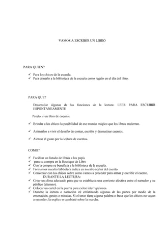 VAMOS A ESCRIBIR UN LIBRO




PARA QUIEN?

   Para los chicos de la escuela.
   Para donarlo a la biblioteca de la escuela como regalo en el día del libro.




  PARA QUE?

      Desarrollar algunas de las funciones de la lectura: LEER PARA ESCRIBIR
      ESPONTANEAMENTE

      Producir un libro de cuentos.

   Brindar a los chicos la posibilidad de ese mundo mágico que los libros encierran.

   Animarlos a vivir el desafío de contar, escribir y dramatizar cuentos.

   Alentar el gusto por la lectura de cuentos.


  COMO?

   Facilitar un listado de libros a los papis
    para su compra en la Boutique de Libro
   Con la compra se beneficia a la biblioteca de la escuela.
   Formamos nuestra biblioteca áulica en nuestro sector del cuento.
   Conversar con los chicos sobre como vamos a proceder para armar y escribir el cuento.
            DURANTE LA LECTURA:
   Crear un clima adecuado para que se establezca una corriente afectiva entre el narrador y su
    público (alumno).
   Colocar un cartel en la puerta para evitar interrupciones.
   Durante la lectura o narración iré enfatizando algunas de las partes por medio de la
    entonación, gestos o miradas. Si el texto tiene alguna palabra o frase que los chicos no vayan
    a entender, la explico o cambiaré sobre la marcha.
 
