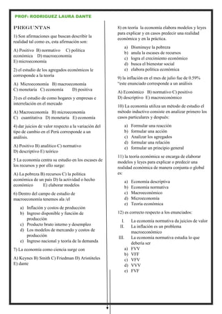 PROF: RODRIGUEZ LAURA DANTE
PREGUNTAS
1) Son afirmaciones que buscan describir la
realidad tal como es, esta afirmación son:
A) Positivo B) normativo C) política
económica D) macroeconomía
E) microeconomía
2) el estudio de los agregados económicos le
corresponde a la teoría
A) Microeconomía B) macroeconomía
C) monetaria C) economía D) positiva
3) es el estudio de como hogares y empresas e
interrelación en el mercado
A) Macroeconomía B) microeconomía
C) cuantitativa D) monetaria E) economía
4) dar juicios de valor respecto a la variación del
tipo de cambio en el Perú corresponde a un
análisis.
A) Positivo B) analítico C) normativo
D) descriptivo E) teórico
5 La economía centra su estudio en los escases de
los recursos y por ello surge:
A) La pobreza B) recursos C) la política
económica de un país D) la actividad o hecho
económico E) elaborar modelos
6) Dentro del campo de estudio de
macroeconomía tenemos ala /el
a) Inflación y costos de producción
b) Ingreso disponible y función de
producción
c) Producto bruto interno y desempleo
d) Los modelos de mercando y costos de
producción
e) Ingreso nacional y teoría de la demanda
7) La economía como ciencia surge con
A) Keynes B) Smith C) Friedman D) Aristóteles
E) dante
8) en teoría la economía elabora modelos y leyes
para explicar y en casos predecir una realidad
económica y en la práctica.
a) Disminuye la pobreza
b) anula la escases de recursos
c) logra el crecimiento económico
d) busca el bienestar social
e) elabora política económica
9) la inflación en el mes de julio fue de 0.59%
“este enunciado corresponde a un análisis
A) Económico B) normativo C) positivo
D) descriptivo E) macroeconómico
10) La economía utiliza un método de estudio el
método inductivo consiste en analizar primero los
casos particulares y después:
a) Formular una reacción
b) formular una acción
c) Analizar los agregados
d) formular una relación
e) formular un principio general
11) la teoría económica se encarga de elaborar
modelos y leyes para explicar o predecir una
realidad económica de manera conjunta o global
es:
a) Economía descriptiva
b) Economía normativa
c) Macroeconómico
d) Microeconomía
e) Teoría económica
12) es correcto respecto a los enunciados:
I. La economía normativa da juicios de valor
II. La inflación es un problema
macroeconómico
III. La economía normativa estudia lo que
debería ser
a) FVV
b) VFF
c) VFV
d) VVV
e) FVF
 