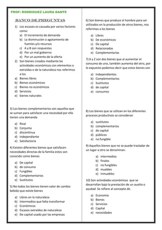 PROF: RODRIGUEZ LAURA DANTE
Banco de preguntas
1) Los escases es causada por varios factores
como:
a) El incremento de demanda
b) La disminución o agotamiento de
fuentes y/o recursos
c) A y B son respuestas
d) Por un mal gobierno
e) Por un aumento de la oferta
2) Son bienes creados mediante las
actividades económicas con elementos o
extraídas e de la naturaleza nos referimos
a los
a) Bienes libres
b) Bienes económicos
c) Bienes no económicos
d) Servicios
e) bienes naturales
3) Los bienes complementarios son aquellos que
se suman para satisfacer una necesidad por ello
tienen una demanda
a) Rival
b) Conjunta
c) discontinua
d) Independiente
e) Satisfactoria
4) Existen diferentes bienes que satisfacen
necesidades directas de la familia estos son
conocido como bienes
a) De capital
b) de consumo
c) Fungibles
d) Complementarios
e) Sustitutos
5) No todos los bienes tienen valor de cambio
bebido que existe bienes
a) Libres en la naturaleza
b) Intermedios que falta transformar
c) Económicos
d) Escasos extraídos de naturaleza
e) De capital usado por las empresas
6) Son bienes que produce el hombre para ser
utilizados en la producción de otros bienes, nos
referimos a los bienes
a) Libres
b) De económicos
c) De capital
d) Relacionadas
e) Complementarias
7) X y Z son dos bienes que al aumentar el
consumo de uno, también aumenta del otro, por
lo expuesto podemos decir que estos bienes son
a) Independientes
b) Complementarios
c) Sustitutos
d) de capital
e) consumos
8) Los bienes que se utilizan en los diferentes
procesos productivos se consideran
a) sustitutos
b) complementarios
c) de capital
d) públicos
e) no fungible
9) Aquellos bienes que no se puede trasladar de
un lugar a otro se denominan.
a) intermedios
b) finales
c) no fungibles
d) muebles
e) inmuebles
10) Son actividades económicas que se
desarrollan bajo la prestación de un auxilio o
ayudad. Se refiere al concepto de.
a) Economía
b) Bienes
c) Servicios
d) Capital
e) necesidades
 