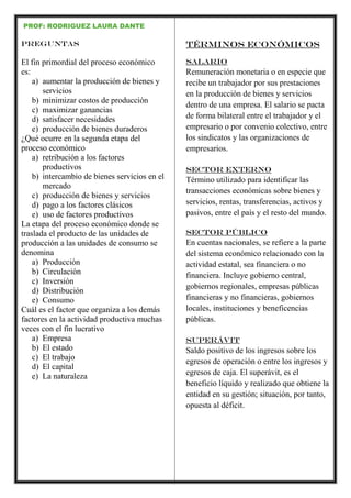 PROF: RODRIGUEZ LAURA DANTE
Preguntas
El fin primordial del proceso económico
es:
a) aumentar la producción de bienes y
servicios
b) minimizar costos de producción
c) maximizar ganancias
d) satisfacer necesidades
e) producción de bienes duraderos
¿Qué ocurre en la segunda etapa del
proceso económico
a) retribución a los factores
productivos
b) intercambio de bienes servicios en el
mercado
c) producción de bienes y servicios
d) pago a los factores clásicos
e) uso de factores productivos
La etapa del proceso económico donde se
traslada el producto de las unidades de
producción a las unidades de consumo se
denomina
a) Producción
b) Circulación
c) Inversión
d) Distribución
e) Consumo
Cuál es el factor que organiza a los demás
factores en la actividad productiva muchas
veces con el fin lucrativo
a) Empresa
b) El estado
c) El trabajo
d) El capital
e) La naturaleza
Términos económicos
Salario
Remuneración monetaria o en especie que
recibe un trabajador por sus prestaciones
en la producción de bienes y servicios
dentro de una empresa. El salario se pacta
de forma bilateral entre el trabajador y el
empresario o por convenio colectivo, entre
los sindicatos y las organizaciones de
empresarios.
Sector externo
Término utilizado para identificar las
transacciones económicas sobre bienes y
servicios, rentas, transferencias, activos y
pasivos, entre el país y el resto del mundo.
Sector público
En cuentas nacionales, se refiere a la parte
del sistema económico relacionado con la
actividad estatal, sea financiera o no
financiera. Incluye gobierno central,
gobiernos regionales, empresas públicas
financieras y no financieras, gobiernos
locales, instituciones y beneficencias
públicas.
Superávit
Saldo positivo de los ingresos sobre los
egresos de operación o entre los ingresos y
egresos de caja. El superávit, es el
beneficio líquido y realizado que obtiene la
entidad en su gestión; situación, por tanto,
opuesta al déficit.
 