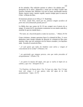 122
de los animales. Hay radicales quienes se suben a los arboles para
protejerlos de la sierra; ¡dispuestos a morir por un árbol! Cuanto más
nosotros, hermano mio, debemos vivir por la causa, sacrificando nuestra
flojera, nuestro temor, nuestro orgullo, nuestro tiempo para la causa de
Cristo - el Reino de Dios.
El misionero pionero en el Africa, C.T. Studd dijo,
“Si Cristo, siendo Dios, murió por mi, entonces ningún sacrificio de
parte mia sería demasiado grande para él”
La Biblia dice que somos de El; El nos compró con el precio de su
sangre. Si somos de El, necesitamos someternos en sus manos cada día y
escuchar lo que nos manda hacer....
“Por tanto, id, y haced discípulos a todas las naciones....” (Mateo 28:19)
Como cristianos, siempre queremos hacer la voluntad de Dios. A veces
dedicamos tanto tiempo tratando de discernir la voluntad de Dios para
nuestras vidas, que nos sentamos con los brazos cruzados y no hacemos
nada. Escucha el corazón de Dios,
“...el cual quiere que todos los hombres sean salvos y vengan al
conocimiento de la verdad” (1Timoteo 2:4)
“...no quieriendo que ninguno perezca, sino que todos procedan al
arrepentimiento” (2Pedro 3:9)
“...no quiero la muerte del impío, sino que se vuelva el impío de su
camino, y que viva.” (Ezequiel 33:11)
“Y el Espíritu y la Esposa dicen: Ven. Y el que oye, diga: Ven. Y el que
tiene sed, venga; y el que quiera, tome del agua de la vida
gratuitamente.” (Apoc. 22:17)
 