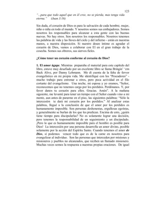 123
“...para que todo aquel que en él cree, no se pierda, mas tenga vida
eterna.” (Juan 3:16)
Sin duda, el corazón de Dios es para la salvación de cada hombre, mujer,
niño o niña en todo el mundo. Y nosotros somos sus embajadores. Somos
nosotros los responsables para alcanzar a esta gente con las buenas
nuevas. No hay otros. Son nosotros los responsables. Nosotros tenemos
las palabras de vida y las llaves del cielo y del infierno - están en nuestras
manos, a nuestra disposición. Si nuestro deseo íntimo es agradar el
corazón de Dios, vamos a colaborar con El en el gran trabajo de la
cosecha. Somos sus obreros, sus siervos fieles.
¿Cómo tener un corazón conforme al corazón de Dios?
1. El amor ágape. Mientras preparaba el material para este capítulo del
libro, estuve muy desafiado por un excelente libro se llama Bringin’ ‘em
Back Alive, por Danny Lehmann. Me dí cuenta de la falta de fervor
evangelístico en mi propia vida. Me identifiqué con los “Pescadores” -
mucho trabajo para entrenar a otros, pero poca actividad en el filo
cortante del evangelismo. Una noche, mi esposa y yo oramos, “Señor,
reconocemos que no tenemos carga por los perdidos. Perdónanos. Y, por
favor danos tu corazón para ellos. Gracias. Amén”. A la mañana
siguiente, me levanté para tener un tiempo con el Señor cuando vino a mi
mente, aun antes de pararme en el piso, las siguientes palabras: “Sólo la
intercesión te dará mi corazón por los perdidos.” Al analizar estas
palabras, llegué a la conclusión de que el amor por los perdidos es
humanamente imposible. Son personas deshonestas, orgullosas egoístas,
y generalmente se burlan de los que les predican. Encima de esto, ¿quién
tiene tiempo para discipularlas? No es solamente lograr una decisión,
pero tenemos la responsabilidad de un seguimiento y un discipulado.
¡Pero lo que es humanamente imposible para el hombre es posible para
Dios! La intercesión por una persona desarrolla un amor divino, posible
solamente por la acción del Espíritu Santo. Cuando tenemos el amor de
Dios, sí podemos vencer todo que es de la carne en nosotros para
evangelizar al individuo. Son las personas que interceden por misiones y
misioneros y pueblos no alcanzados, que reciben un llamado misionero.
Muchas veces somos la respuesta a nuestras propias oraciones. De igual
 